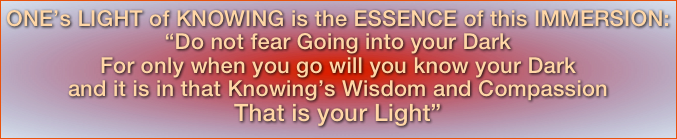 ONE’s LIGHT of KNOWING is the ESSENCE of this IMMERSION:“Do not fear Going into your DarkFor only when you go will you know your Dark and it is in that Knowing’s Wisdom and Compassion That is your Light” 