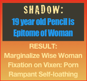 SHADOW:
19 year old Pencil is Epitome of Woman
RESULT:
Marginalize Wise Woman
Fixation on Vixen: Porn
Rampant Self-loathing